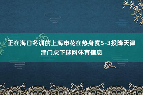 正在海口冬训的上海申花在热身赛5-3投降天津津门虎下球网体育信息