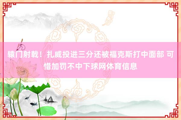 辕门射戟！扎威投进三分还被福克斯打中面部 可惜加罚不中下球网体育信息