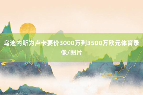 乌迪内斯为卢卡要价3000万到3500万欧元体育录像/图片