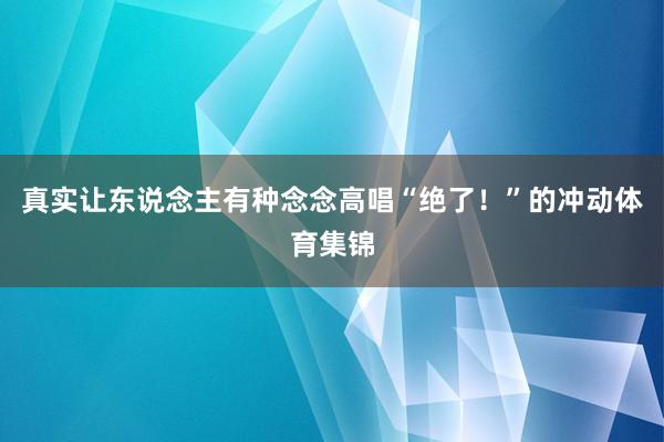 真实让东说念主有种念念高唱“绝了！”的冲动体育集锦